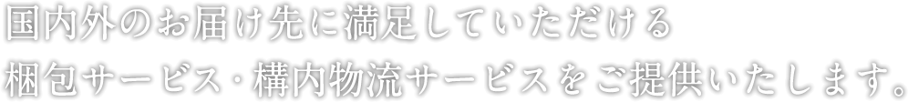 世界中のお届け先に満足していただける梱包サービスを提供いたします。